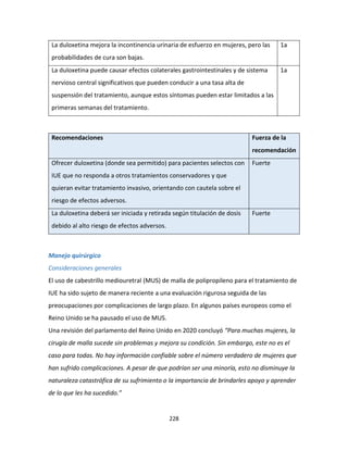 228
La duloxetina mejora la incontinencia urinaria de esfuerzo en mujeres, pero las
probabilidades de cura son bajas.
1a
La duloxetina puede causar efectos colaterales gastrointestinales y de sistema
nervioso central significativos que pueden conducir a una tasa alta de
suspensión del tratamiento, aunque estos síntomas pueden estar limitados a las
primeras semanas del tratamiento.
1a
Recomendaciones Fuerza de la
recomendación
Ofrecer duloxetina (donde sea permitido) para pacientes selectos con
IUE que no responda a otros tratamientos conservadores y que
quieran evitar tratamiento invasivo, orientando con cautela sobre el
riesgo de efectos adversos.
Fuerte
La duloxetina deberá ser iniciada y retirada según titulación de dosis
debido al alto riesgo de efectos adversos.
Fuerte
Manejo quirúrgico
Consideraciones generales
El uso de cabestrillo mediouretral (MUS) de malla de polipropileno para el tratamiento de
IUE ha sido sujeto de manera reciente a una evaluación rigurosa seguida de las
preocupaciones por complicaciones de largo plazo. En algunos países europeos como el
Reino Unido se ha pausado el uso de MUS.
Una revisión del parlamento del Reino Unido en 2020 concluyó “Para muchas mujeres, la
cirugía de malla sucede sin problemas y mejora su condición. Sin embargo, este no es el
caso para todas. No hay información confiable sobre el número verdadero de mujeres que
han sufrido complicaciones. A pesar de que podrían ser una minoría, esto no disminuye la
naturaleza catastrófica de su sufrimiento o la importancia de brindarles apoyo y aprender
de lo que les ha sucedido.”
 