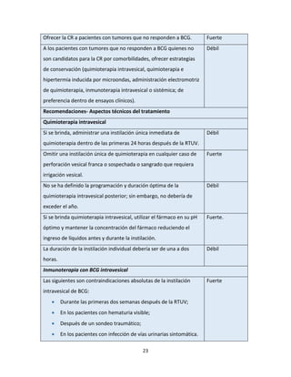 23
Ofrecer la CR a pacientes con tumores que no responden a BCG. Fuerte
A los pacientes con tumores que no responden a BCG quienes no
son candidatos para la CR por comorbilidades, ofrecer estrategias
de conservación (quimioterapia intravesical, quimioterapia e
hipertermia inducida por microondas, administración electromotriz
de quimioterapia, inmunoterapia intravesical o sistémica; de
preferencia dentro de ensayos clínicos).
Débil
Recomendaciones- Aspectos técnicos del tratamiento
Quimioterapia intravesical
Si se brinda, administrar una instilación única inmediata de
quimioterapia dentro de las primeras 24 horas después de la RTUV.
Débil
Omitir una instilación única de quimioterapia en cualquier caso de
perforación vesical franca o sospechada o sangrado que requiera
irrigación vesical.
Fuerte
No se ha definido la programación y duración óptima de la
quimioterapia intravesical posterior; sin embargo, no debería de
exceder el año.
Débil
Si se brinda quimioterapia intravesical, utilizar el fármaco en su pH
óptimo y mantener la concentración del fármaco reduciendo el
ingreso de líquidos antes y durante la instilación.
Fuerte.
La duración de la instilación individual debería ser de una a dos
horas.
Débil
Inmunoterapia con BCG intravesical
Las siguientes son contraindicaciones absolutas de la instilación
intravesical de BCG:
 Durante las primeras dos semanas después de la RTUV;
 En los pacientes con hematuria visible;
 Después de un sondeo traumático;
 En los pacientes con infección de vías urinarias sintomática.
Fuerte
 