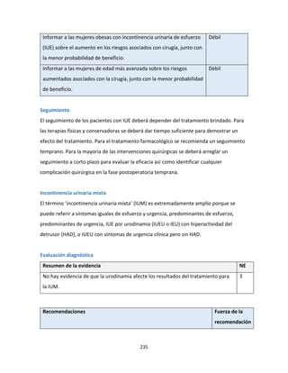 235
Informar a las mujeres obesas con incontinencia urinaria de esfuerzo
(IUE) sobre el aumento en los riesgos asociados con cirugía, junto con
la menor probabilidad de beneficio.
Débil
Informar a las mujeres de edad más avanzada sobre los riesgos
aumentados asociados con la cirugía, junto con la menor probabilidad
de beneficio.
Débil
Seguimiento
El seguimiento de los pacientes con IUE deberá depender del tratamiento brindado. Para
las terapias físicas y conservadoras se deberá dar tiempo suficiente para demostrar un
efecto del tratamiento. Para el tratamiento farmacológico se recomienda un seguimiento
temprano. Para la mayoría de las intervenciones quirúrgicas se deberá arreglar un
seguimiento a corto plazo para evaluar la eficacia así como identificar cualquier
complicación quirúrgica en la fase postoperatoria temprana.
Incontinencia urinaria mixta
El término ‘incontinencia urinaria mixta’ (IUM) es extremadamente amplio porque se
puede referir a síntomas iguales de esfuerzo y urgencia, predominantes de esfuerzo,
predominantes de urgencia, IUE por urodinamia (IUEU o IEU) con hiperactividad del
detrusor (HAD), o IUEU con síntomas de urgencia clínica pero sin HAD.
Evaluación diagnóstica
Resumen de la evidencia NE
No hay evidencia de que la urodinamia afecte los resultados del tratamiento para
la IUM.
3
Recomendaciones Fuerza de la
recomendación
 