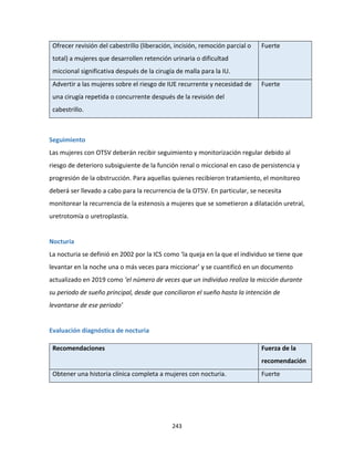 243
Ofrecer revisión del cabestrillo (liberación, incisión, remoción parcial o
total) a mujeres que desarrollen retención urinaria o dificultad
miccional significativa después de la cirugía de malla para la IU.
Fuerte
Advertir a las mujeres sobre el riesgo de IUE recurrente y necesidad de
una cirugía repetida o concurrente después de la revisión del
cabestrillo.
Fuerte
Seguimiento
Las mujeres con OTSV deberán recibir seguimiento y monitorización regular debido al
riesgo de deterioro subsiguiente de la función renal o miccional en caso de persistencia y
progresión de la obstrucción. Para aquellas quienes recibieron tratamiento, el monitoreo
deberá ser llevado a cabo para la recurrencia de la OTSV. En particular, se necesita
monitorear la recurrencia de la estenosis a mujeres que se sometieron a dilatación uretral,
uretrotomía o uretroplastía.
Nocturia
La nocturia se definió en 2002 por la ICS como ‘la queja en la que el individuo se tiene que
levantar en la noche una o más veces para miccionar’ y se cuantificó en un documento
actualizado en 2019 como ‘el número de veces que un individuo realiza la micción durante
su periodo de sueño principal, desde que conciliaron el sueño hasta la intención de
levantarse de ese periodo’
Evaluación diagnóstica de nocturia
Recomendaciones Fuerza de la
recomendación
Obtener una historia clínica completa a mujeres con nocturia. Fuerte
 