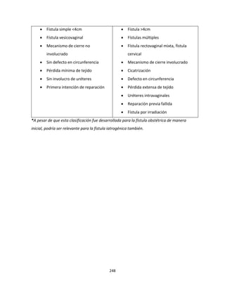 248
 Fístula simple <4cm
 Fístula vesicovaginal
 Mecanismo de cierre no
involucrado
 Sin defecto en circunferencia
 Pérdida mínima de tejido
 Sin involucro de uréteres
 Primera intención de reparación
 Fístula >4cm
 Fístulas múltiples
 Fístula rectovaginal mixta, fístula
cervical
 Mecanismo de cierre involucrado
 Cicatrización
 Defecto en circunferencia
 Pérdida extensa de tejido
 Uréteres intravaginales
 Reparación previa fallida
 Fístula por irradiación
*A pesar de que esta clasificación fue desarrollada para la fístula obstétrica de manera
inicial, podría ser relevante para la fístula iatrogénica también.
 