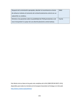 253
Después de la orientación apropiada, abordar la incontinencia urinaria
de esfuerzo molesta al momento de la diverticulectomía uretral con un
cabestrillo no sintético.
Débil
Orientar a los pacientes sobre la posibilidad de STUB persistentes o de
novo incluyendo IU a pesar de una diverticulectomía uretral exitosa.
Fuerte
Este libreto corto se basa en las guías más completas de la EAU (ISBN 978-94-92671-19-6),
disponibles para todos los miembros de la European Association of Urology en el sitio web:
http://www.uroweb.org/guidelines/
 