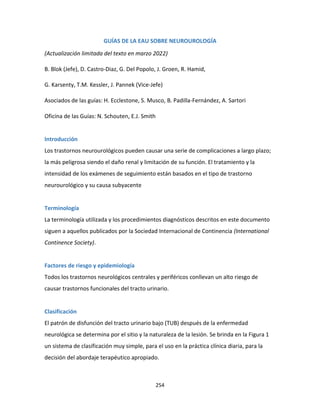 254
GUÍAS DE LA EAU SOBRE NEUROUROLOGÍA
(Actualización limitada del texto en marzo 2022)
B. Blok (Jefe), D. Castro-Diaz, G. Del Popolo, J. Groen, R. Hamid,
G. Karsenty, T.M. Kessler, J. Pannek (Vice-Jefe)
Asociados de las guías: H. Ecclestone, S. Musco, B. Padilla-Fernández, A. Sartori
Oficina de las Guías: N. Schouten, E.J. Smith
Introducción
Los trastornos neurourológicos pueden causar una serie de complicaciones a largo plazo;
la más peligrosa siendo el daño renal y limitación de su función. El tratamiento y la
intensidad de los exámenes de seguimiento están basados en el tipo de trastorno
neurourológico y su causa subyacente
Terminología
La terminología utilizada y los procedimientos diagnósticos descritos en este documento
siguen a aquellos publicados por la Sociedad Internacional de Continencia (International
Continence Society).
Factores de riesgo y epidemiología
Todos los trastornos neurológicos centrales y periféricos conllevan un alto riesgo de
causar trastornos funcionales del tracto urinario.
Clasificación
El patrón de disfunción del tracto urinario bajo (TUB) después de la enfermedad
neurológica se determina por el sitio y la naturaleza de la lesión. Se brinda en la Figura 1
un sistema de clasificación muy simple, para el uso en la práctica clínica diaria, para la
decisión del abordaje terapéutico apropiado.
 