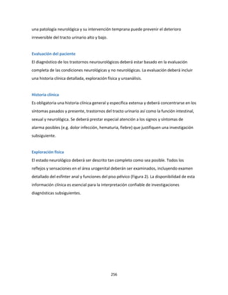 256
una patología neurológica y su intervención temprana puede prevenir el deterioro
irreversible del tracto urinario alto y bajo.
Evaluación del paciente
El diagnóstico de los trastornos neurourológicos deberá estar basado en la evaluación
completa de las condiciones neurológicas y no neurológicas. La evaluación deberá incluir
una historia clínica detallada, exploración física y uroanálisis.
Historia clínica
Es obligatoria una historia clínica general y específica extensa y deberá concentrarse en los
síntomas pasados y presente, trastornos del tracto urinario así como la función intestinal,
sexual y neurológica. Se deberá prestar especial atención a los signos y síntomas de
alarma posibles (e.g. dolor infección, hematuria, fiebre) que justifiquen una investigación
subsiguiente.
Exploración física
El estado neurológico deberá ser descrito tan completo como sea posible. Todos los
reflejos y sensaciones en el área urogenital deberán ser examinados, incluyendo examen
detallado del esfínter anal y funciones del piso pélvico (Figura 2). La disponibilidad de esta
información clínica es esencial para la interpretación confiable de investigaciones
diagnósticas subsiguientes.
 