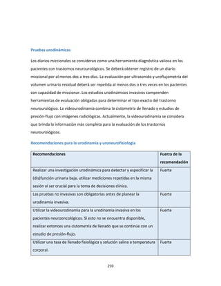 259
Pruebas urodinámicas
Los diarios miccionales se consideran como una herramienta diagnóstica valiosa en los
pacientes con trastornos neurourológicos. Se deberá obtener registro de un diario
miccional por al menos dos a tres días. La evaluación por ultrasonido y uroflujometría del
volumen urinario residual deberá ser repetida al menos dos o tres veces en los pacientes
con capacidad de miccionar. Los estudios urodinámicos invasivos comprenden
herramientas de evaluación obligadas para determinar el tipo exacto del trastorno
neurourológico. La videourodinamia combina la cistometría de llenado y estudios de
presión-flujo con imágenes radiológicas. Actualmente, la videourodinamia se considera
que brinda la información más completa para la evaluación de los trastornos
neurourológicos.
Recomendaciones para la urodinamia y uroneurofisiología
Recomendaciones Fuerza de la
recomendación
Realizar una investigación urodinámica para detectar y especificar la
(dis)función urinaria baja, utilizar mediciones repetidas en la misma
sesión al ser crucial para la toma de decisiones clínica.
Fuerte
Las pruebas no invasivas son obligatorias antes de planear la
urodinamia invasiva.
Fuerte
Utilizar la videourodinamia para la urodinamia invasiva en los
pacientes neurooncológicos. Si esto no se encuentra disponible,
realizar entonces una cistometría de llenado que se continúe con un
estudio de presión-flujo.
Fuerte
Utilizar una tasa de llenado fisiológica y solución salina a temperatura
corporal.
Fuerte
 