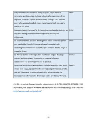 26
Los pacientes con tumores de alto y muy alto riesgo deberán
someterse a cistoscopía y citología urinaria a los tres meses. Si es
negativa, se deberá repetir la cistoscopía y citología cada 3 meses
por 2 años y después cada 6 meses hasta llegar a los 5 años, para
entonces ser anual.
Débil
Los pacientes con tumores Ta de riesgo intermedio deberán tener un
esquema de seguimiento intermedio (individualizado) con
cistoscopía.
Débil
Se recomiendan los estudios de imagen de tracto urinario superior
con regularidad (anuales) (tomografía axial computarizada-
urotomografía intravenosa o UroTAC) para tumores de alto riesgo y
muy alto riesgo.
Débil
Se deberá realizar endoscopía bajo anestesia y biopsia de vejiga
cuando la cistoscopía en el consultorio muestre hallazgos
sospechosos o si la citología urinaria es positiva.
Fuerte
Durante el seguimiento a pacientes con citología positiva y sin tumor
visible en la vejiga, se recomiendan las biopsias por mapeo o guiadas
por BGF (si se tiene el equipo disponible) y la investigación de
localizaciones extravesicales (biopsia de uretra prostática, UroTAC).
Fuerte
Este libreto corto se basa en las guías más completas de la EAU (ISBN 978-94-92671-19-6),
disponibles para todos los miembros de la European Association of Urology en el sitio web:
http://www.uroweb.org/guidelines/
 