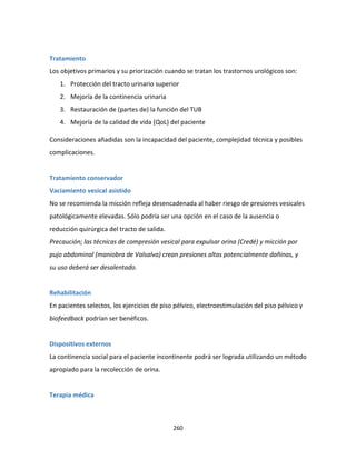 260
Tratamiento
Los objetivos primarios y su priorización cuando se tratan los trastornos urológicos son:
1. Protección del tracto urinario superior
2. Mejoría de la continencia urinaria
3. Restauración de (partes de) la función del TUB
4. Mejoría de la calidad de vida (QoL) del paciente
Consideraciones añadidas son la incapacidad del paciente, complejidad técnica y posibles
complicaciones.
Tratamiento conservador
Vaciamiento vesical asistido
No se recomienda la micción refleja desencadenada al haber riesgo de presiones vesicales
patológicamente elevadas. Sólo podría ser una opción en el caso de la ausencia o
reducción quirúrgica del tracto de salida.
Precaución; las técnicas de compresión vesical para expulsar orina (Credé) y micción por
pujo abdominal (maniobra de Valsalva) crean presiones altas potencialmente dañinas, y
su uso deberá ser desalentado.
Rehabilitación
En pacientes selectos, los ejercicios de piso pélvico, electroestimulación del piso pélvico y
biofeedback podrían ser benéficos.
Dispositivos externos
La continencia social para el paciente incontinente podrá ser lograda utilizando un método
apropiado para la recolección de orina.
Terapia médica
 
