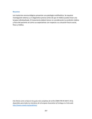 267
Resumen
Los trastornos neurourológicos presentan una patología multifacética. Se requiere
investigación extensa y un diagnóstico preciso antes de que el médico pueda iniciar una
terapia individualizada. El tratamiento deberá tomar en consideración la condición médica
y física del paciente así como sus expectativas con respecto a su situación futura social,
física y médica.
Este libreto corto se basa en las guías más completas de la EAU (ISBN 978-94-92671-19-6),
disponibles para todos los miembros de la European Association of Urology en el sitio web:
http://www.uroweb.org/guidelines/
 