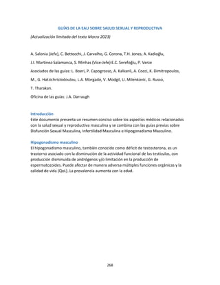 268
GUÍAS DE LA EAU SOBRE SALUD SEXUAL Y REPRODUCTIVA
(Actualización limitada del texto Marzo 2023)
A. Salonia (Jefe), C. Bettocchi, J. Carvalho, G. Corona, T.H. Jones, A. Kadioğlu,
J.I. Martinez-Salamanca, S. Minhas (Vice-Jefe) E.C. Serefoğlu, P. Verze
Asociados de las guías: L. Boeri, P. Capogrosso, A. Kalkanli, A. Cocci, K. Dimitropoulos,
M., G. Hatzichristodoulou, L.A. Morgado, V. Modgil, U. Milenkovic, G. Russo,
T. Tharakan.
Oficina de las guías: J.A. Darraugh
Introducción
Este documento presenta un resumen conciso sobre los aspectos médicos relacionados
con la salud sexual y reproductiva masculina y se combina con las guías previas sobre
Disfunción Sexual Masculina, Infertilidad Masculina e Hipogonadismo Masculino.
Hipogonadismo masculino
El hipogonadismo masculino, también conocido como déficit de testosterona, es un
trastorno asociado con la disminución de la actividad funcional de los testículos, con
producción disminuida de andrógenos y/o limitación en la producción de
espermatozoides. Puede afectar de manera adversa múltiples funciones orgánicas y la
calidad de vida (QoL). La prevalencia aumenta con la edad.
 