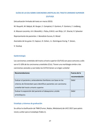 27
GUÍAS DE LA EAU SOBRE CARCINOMA UROTELIAL DEL TRACTO URINARIO SUPERIOR
(CUTUS)5
(Actualización limitada del texto en marzo 2023)
M. Rouprêt, M. Babjuk, M. Burger, E. Compérat, P. Gontero, P. Gontero, F. Liedberg,
A. Masson-Lecomte, A.H. Mostafid, J. Palou, B.W.G. van Rhijn, S.F. Shariat, R. Sylvester
Representante de pacientes: I. Benedicte Gurses, R. Wood
Asociados de las guías: O. Capoun, D. Cohen, J.L. Dominguez-Escrig, T. Seisen,
V. Soukup
Epidemiología
Los carcinomas uroteliales del tracto urinario superior (CUTUS) son poco comunes y sólo
son el 5-10% de los carcinomas uroteliales (CUs). Tienen una morfología similar a los
carcinomas vesicales y casi todos los CUTUS tienen un origen urotelial
Recomendaciones Fuerza de la
recomendación
Evaluar al paciente y antecedentes familiares con base en los
criterios de Ámsterdam para identificar pacientes con carcinoma
urotelial del tracto urinario superior.
Débil
Evaluar la exposición del paciente al tabaquismo y ácido
aristolóquico.
Débil
Estadiaje y sistemas de graduación
Se utiliza la clasificación de TNM (Tumor, Nodos, Metástasis) de UICC 2017 para pelvis
renal y uréter para el estadiaje (Tabla 1).
 