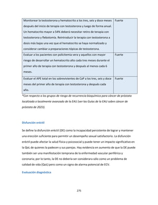 275
Monitorear la testosterona y hematocrito a los tres, seis y doce meses
después del inicio de terapia con testosterona y luego de forma anual.
Un hematocrito mayor a 54% deberá necesitar retiro de terapia con
testosterona y flebotomía. Reintroducir la terapia con testosterona a
dosis más bajas una vez que el hematocrito se haya normalizado y
considerar cambiar a preparaciones tópicas de testosterona.
Fuerte
Evaluar a los pacientes con policitemia vera y aquellos con mayor
riesgo de desarrollar un hematocrito alto cada tres meses durante el
primer año de terapia con testosterona y después al menos cada 6
meses.
Fuerte
Evaluar el APE total en los sobrevivientes de CaP a los tres, seis y doce
meses del primer año de terapia con testosterona y después cada
año.
Fuerte
*Con respecto a los grupos de riesgo de recurrencia bioquímica para cáncer de próstata
localizado o localmente avanzado de la EAU (ver las Guías de la EAU sobre cáncer de
próstata de 2023).
Disfunción eréctil
Se define la disfunción eréctil (DE) como la incapacidad persistente de lograr y mantener
una erección suficiente para permitir un desempeño sexual satisfactorio. La disfunción
eréctil puede afectar la salud física y psicosocial y puede tener un impacto significativo en
la QoL de quienes la padecen y sus parejas. Hay evidencia en aumento de que la DE puede
también ser una manifestación temprana de la enfermedad vascular periférica y
coronaria; por lo tanto, la DE no debería ser considerara sólo como un problema de
calidad de vida (QoL) pero como un signo de alarma potencial de ECV.
Evaluación diagnóstica
 