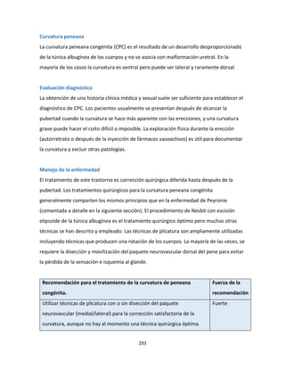 293
Curvatura peneana
La curvatura peneana congénita (CPC) es el resultado de un desarrollo desproporcionado
de la túnica albugínea de los cuerpos y no se asocia con malformación uretral. En la
mayoría de los casos la curvatura es ventral pero puede ser lateral y raramente dorsal.
Evaluación diagnóstica
La obtención de una historia clínica médica y sexual suele ser suficiente para establecer el
diagnóstico de CPC. Los pacientes usualmente se presentan después de alcanzar la
pubertad cuando la curvatura se hace más aparente con las erecciones, y una curvatura
grave puede hacer el coito difícil o imposible. La exploración física durante la erección
(autorretrato o después de la inyección de fármacos vasoactivos) es útil para documentar
la curvatura y excluir otras patologías.
Manejo de la enfermedad
El tratamiento de este trastorno es corrección quirúrgica diferida hasta después de la
pubertad. Los tratamientos quirúrgicos para la curvatura peneana congénita
generalmente comparten los mismos principios que en la enfermedad de Peyronie
(comentada a detalle en la siguiente sección). El procedimiento de Nesbit con escisión
elipsoide de la túnica albugínea es el tratamiento quirúrgico óptimo pero muchas otras
técnicas se han descrito y empleado. Las técnicas de plicatura son ampliamente utilizadas
incluyendo técnicas que producen una rotación de los cuerpos. La mayoría de las veces, se
requiere la disección y movilización del paquete neurovascular dorsal del pene para evitar
la pérdida de la sensación e isquemia al glande.
Recomendación para el tratamiento de la curvatura de peneana
congénita.
Fuerza de la
recomendación
Utilizar técnicas de plicatura con o sin disección del paquete
neurovascular (medial/lateral) para la corrección satisfactoria de la
curvatura, aunque no hay al momento una técnica quirúrgica óptima.
Fuerte
 
