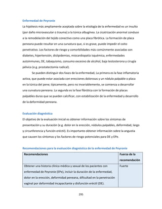 295
Enfermedad de Peyronie
La hipótesis más ampliamente aceptada sobre la etiología de la enfermedad es un insulto
(por daño microvascular o trauma) a la túnica albugínea. La cicatrización anormal conduce
a la remodelación del tejido conectivo como una placa fibrótica. La formación de placa
peneana puede resultar en una curvatura que, si es grave, puede impedir el coito
penetrativo. Los factores de riesgo y comorbilidades más comúnmente asociadas son
diabetes, hipertensión, dislipidemias, miocardiopatía isquémica, enfermedades
autoinmunes, DE, tabaquismo, consumo excesivo de alcohol, baja testosterona y cirugía
pélvica (e.g. prostatectomía radical).
Se pueden distinguir dos fases de la enfermedad, La primera es la fase inflamatoria
activa, que puede estar asociada con erecciones dolorosas y un nódulo palpable o placa
en la túnica del pene; típicamente, pero no invariablemente, se comienza a desarrollar
una curvatura peneana. La segunda es la fase fibrótica con la formación de placas
palpables duras que se pueden calcificar, con estabilización de la enfermedad y desarrollo
de la deformidad peneana.
Evaluación diagnóstica
El objetivo de la evaluación inicial es obtener información sobre los síntomas de
presentación y su duración (e.g. dolor en la erección, nódulos palpables, deformidad, largo
y circunferencia y función eréctil). Es importante obtener información sobre la angustia
que causen los síntomas y los factores de riesgo potenciales para DE y EPe.
Recomendaciones para la evaluación diagnóstica de la enfermedad de Peyronie
Recomendaciones Fuerza de la
recomendación
Obtener una historia clínica médica y sexual de los pacientes con
enfermedad de Peyronie (EPe), incluir la duración de la enfermedad,
dolor en la erección, deformidad peneana, dificultad en la penetración
vaginal por deformidad incapacitante y disfunción eréctil (DE).
Fuerte
 