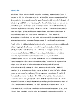 3
Introducción
Mientras el mundo se recupera de la disrupción causada por la pandemia de COVID 19,
este año ha sido algo cercano a un retorno a la normalidad para la Oficina de Guías (OG)
de la Asociación Europea de Urología (European Association of Urology, EAU). Después del
exitoso congreso EAU22 en Ámsterdam, los Paneles de Guías comenzaron a reanudar las
juntas físicas para actualizar sus textos y recomendaciones para el 2023. La OG EAU se
complace en presentar la edición de 2023 de las Guías de EAU. Queremos aprovechar la
oportunidad para agradecer a todos los miembros de la OG quienes han trabajado de
manera incansable durante estos últimos doce meses para hacer posible esta
actualización. Las Guías de la EAU continúan siendo las más completas y continuamente
actualizadas disponibles para los urólogos y médicos de especialidades relacionadas.
Para la edición de 2023 de las Guías, la mayoría de los Paneles completaron una búsqueda
exhaustiva y amplia de la literatura para cubrir todo el alcance de sus Guías. Las
estrategias de búsqueda detalladas serán publicadas en línea para acompañar el
lanzamiento de las Guías del 2023. Adicionalmente, varias Guías se han sometido a
revisiones significativas con la adición de secciones nuevas, resultando en
recomendaciones nuevas y actualizadas. Se destaca la nueva sección de manejo de
tuberculosis genitourinaria en las Guías de Infecciones Urológicas y una nueva sección
sobre tamaño del pene, anomalías y dismorfias en las Guías de Salud Sexual y
Reproductiva. Además, las guías de Cáncer Testicular han sido sujetas a revisiones
mayores y se ha reestructurado el texto entero; las Guías de Cáncer de Vejiga Músculo
Invasor y metastásico han recibido revisiones mayores y reestructura en la sección de
Manejo de Enfermedad, y las Guías sobre STUB no Neurogénicos Masculinos se han
sometido a revisiones mayores para la sección del Tratamiento Quirúrgico. Por último,
pero definitivamente no menos importante, estamos muy orgullosos de anunciar que las
Guías conjuntas de Cáncer de Pene EAU ASCO tendrán un lanzamiento en la EAU23.
El impacto de las Guías de la EAU se sostiene no sólo por una metodología estricta, sino
también por la naturaleza multidisciplinaria de los Paneles que incluyen el involucro de
 