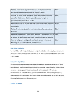 318
Como el priapismo no isquémico no es una emergencia, realizar el
tratamiento definitivo a discreción del médico tratante.
Débil
Manejar de forma conservadora con el uso de compresión perineal
específica al sitio como el primer paso. Considerar terapia de
privación androgénica sólo en adultos.
Débil
Realizar embolización arterial selectiva cuando haya fallado el manejo
conservador.
Fuerte
Realizar la primer embolización arterial selectiva utilizando material
temporal.
Débil
Repetir el procedimiento con material temporal o permanente para el
priapismo no isquémico después de la embolización arterial selectiva.
Débil
Reservar la ligadura quirúrgica de una fístula como el tratamiento
final después de que haya fallado la embolización.
Débil
Infertilidad masculina
‘La infertilidad es la incapacidad de una pareja sin métodos anticonceptivos sexualmente
activa para lograr el embarazo espontáneo en un año’ (Organización Mundial de la Salud
[OMS], 2000).
Evaluación diagnóstica
Una evaluación dirigida del paciente masculino siempre deberá de ser llevada a cabo y
deberá incluir: una historia clínica reproductiva y médica; una exploración física; análisis
de semen –con apego estricto a los valores de referencia de la OMS para las
características del semen humano– y evaluación hormonal. Otras investigaciones (e.g.
análisis genéticos y de imagen) podrán ser requeridas dependiendo de las características
clínicas y hallazgos en el análisis de semen.
Análisis de semen
 