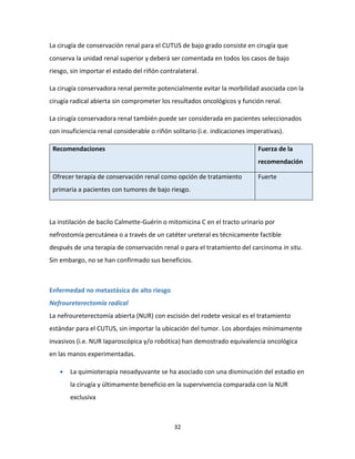 32
La cirugía de conservación renal para el CUTUS de bajo grado consiste en cirugía que
conserva la unidad renal superior y deberá ser comentada en todos los casos de bajo
riesgo, sin importar el estado del riñón contralateral.
La cirugía conservadora renal permite potencialmente evitar la morbilidad asociada con la
cirugía radical abierta sin comprometer los resultados oncológicos y función renal.
La cirugía conservadora renal también puede ser considerada en pacientes seleccionados
con insuficiencia renal considerable o riñón solitario (i.e. indicaciones imperativas).
Recomendaciones Fuerza de la
recomendación
Ofrecer terapia de conservación renal como opción de tratamiento
primaria a pacientes con tumores de bajo riesgo.
Fuerte
La instilación de bacilo Calmette-Guérin o mitomicina C en el tracto urinario por
nefrostomía percutánea o a través de un catéter ureteral es técnicamente factible
después de una terapia de conservación renal o para el tratamiento del carcinoma in situ.
Sin embargo, no se han confirmado sus beneficios.
Enfermedad no metastásica de alto riesgo
Nefroureterectomía radical
La nefroureterectomía abierta (NUR) con escisión del rodete vesical es el tratamiento
estándar para el CUTUS, sin importar la ubicación del tumor. Los abordajes mínimamente
invasivos (i.e. NUR laparoscópica y/o robótica) han demostrado equivalencia oncológica
en las manos experimentadas.
 La quimioterapia neoadyuvante se ha asociado con una disminución del estadio en
la cirugía y últimamente beneficio en la supervivencia comparada con la NUR
exclusiva
 