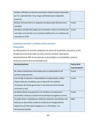 323
hombres infértiles con lesiones testiculares indeterminadas detectadas
por US, especialmente si hay riesgos adicionales para malignidad
presentes.
Realizar US transrectal si se sospecha una obstrucción distal parcial o
completa.
Fuerte
Considerar estudios de imagen para anomalías renales en hombres con
anomalías estructurales en los conductos deferentes y sin evidencia de
anomalías en CFTR.
Fuerte
Condiciones especiales y entidades clínicas relevantes
Criptorquidia
La criptorquidia es la anomalía congénita más común de los genitales masculinos; al año
de edad cerca del 1% de todos los niños a término tendrán criptorquidia.
Aproximadamente 30% de los testículos no descendidos no son palpables y podrían
encontrarse dentro de la cavidad abdominal.
Recomendaciones Fuerza de la
recomendación
No utilizar tratamientos hormonales para la criptorquidia en los
hombres postpuberales.
Fuerte
Si se corrige el testículo no descendido en la etapa adulta, realizar
biopsia testicular simultánea, para la detección de neoplasia
intratubular de células germinales in situ (anteriormente llamada
carcinoma in situ).
Fuerte
Se deberá ofrecer orquiectomía a los hombres con testículo no
descendido unilateral y función hormonal/espermatogénesis normal.
Fuerte
Se podrá ofrecer orquidopexia unilateral o bilateral a los hombres con
testículo no descendido unilateral o bilateral con hipogonadismo
bioquímico y/o falla espermatogénica (i.e. infertilidad), si es
técnicamente factible.
Débil
 