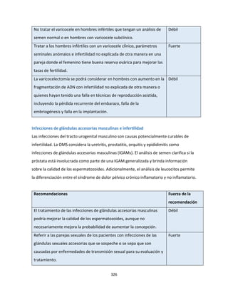 326
No tratar el varicocele en hombres infértiles que tengan un análisis de
semen normal o en hombres con varicocele subclínico.
Débil
Tratar a los hombres infértiles con un varicocele clínico, parámetros
seminales anómalos e infertilidad no explicada de otra manera en una
pareja donde el femenino tiene buena reserva ovárica para mejorar las
tasas de fertilidad.
Fuerte
La varicocelectomía se podrá considerar en hombres con aumento en la
fragmentación de ADN con infertilidad no explicada de otra manera o
quienes hayan tenido una falla en técnicas de reproducción asistida,
incluyendo la pérdida recurrente del embarazo, falla de la
embriogénesis y falla en la implantación.
Débil
Infecciones de glándulas accesorias masculinas e infertilidad
Las infecciones del tracto urogenital masculino son causas potencialmente curables de
infertilidad. La OMS considera la uretritis, prostatitis, orquitis y epididimitis como
infecciones de glándulas accesorias masculinas (IGAMs). El análisis de semen clarifica si la
próstata está involucrada como parte de una IGAM generalizada y brinda información
sobre la calidad de los espermatozoides. Adicionalmente, el análisis de leucocitos permite
la diferenciación entre el síndrome de dolor pélvico crónico inflamatorio y no inflamatorio.
Recomendaciones Fuerza de la
recomendación
El tratamiento de las infecciones de glándulas accesorias masculinas
podría mejorar la calidad de los espermatozoides, aunque no
necesariamente mejora la probabilidad de aumentar la concepción.
Débil
Referir a las parejas sexuales de los pacientes con infecciones de las
glándulas sexuales accesorias que se sospeche o se sepa que son
causadas por enfermedades de transmisión sexual para su evaluación y
tratamiento.
Fuerte
 