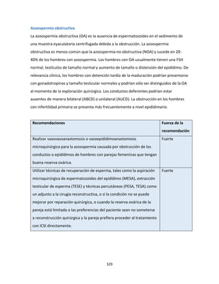 329
Azoospermia obstructiva
La azoospermia obstructiva (OA) es la ausencia de espermatozoides en el sedimento de
una muestra eyaculatoria centrifugada debida a la obstrucción. La azoospermia
obstructiva es menos común que la azoospermia no obstructiva (NOA) y sucede en 20-
40% de los hombres con azoospermia. Los hombres con OA usualmente tienen una FSH
normal, testículos de tamaño normal y aumento de tamaño o distensión del epidídimo. De
relevancia clínica, los hombres con detención tardía de la maduración podrían presentarse
con gonadotropinas y tamaño testicular normales y podrían sólo ser distinguidos de la OA
al momento de la exploración quirúrgica. Los conductos deferentes podrían estar
ausentes de manera bilateral (ABCD) o unilateral (AUCD). La obstrucción en los hombres
con infertilidad primaria se presenta más frecuentemente a nivel epididimario.
Recomendaciones Fuerza de la
recomendación
Realizar vasovasoanastomosis o vasoepididimoanastomosis
microquirúrgica para la azoospermia causada por obstrucción de los
conductos o epidídimos de hombres con parejas femeninas que tengan
buena reserva ovárica.
Fuerte
Utilizar técnicas de recuperación de esperma, tales como la aspiración
microquirúrgica de espermatozoides del epidídimo (MESA), extracción
testicular de esperma (TESE) y técnicas percutáneas (PESA, TESA) como
un adjunto a la cirugía reconstructiva, o si la condición no se puede
mejorar por reparación quirúrgica, o cuando la reserva ovárica de la
pareja está limitada o las preferencias del paciente sean no someterse
a reconstrucción quirúrgica y la pareja prefiera proceder al tratamiento
con ICSI directamente.
Fuerte
 