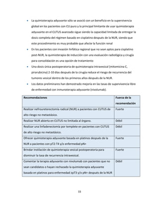 33
 La quimioterapia adyuvante sólo se asoció con un beneficio en la supervivencia
global en los pacientes con CU puro y la principal limitante de usar quimioterapia
adyuvante en el CUTUS avanzado sigue siendo la capacidad limitada de entregar la
dosis completa del régimen basado en cisplatino después de la NUR, siendo que
este procedimiento es muy probable que afecte la función renal
 En los pacientes con invasión linfática regional que no sean aptos para cisplatino
post-NUR, la quimioterapia de inducción con una evaluación radiológica y cirugía
para consolidación es una opción de tratamiento
 Una dosis única postoperatoria de quimioterapia intravesical (mitomicina C,
pirarubicina) 2-10 días después de la cirugía reduce el riesgo de recurrencia del
tumores vesical dentro de los primeros años después de la NUR.
 Los datos preliminares han demostrado mejoría en las tasas de supervivencia libre
de enfermedad con inmunoterapia adyuvante (nivolumab).
Recomendaciones Fuerza de la
recomendación
Realizar nefroureterectomía radical (NUR) a pacientes con CUTUS de
alto riesgo no metastásico.
Fuerte
Realizar NUR abierta en CUTUS no limitada al órgano. Débil
Realizar una linfadenectomía por templete en pacientes con CUTUS
de alto riesgo no metastásico.
Débil
Ofrecer quimioterapia adyuvante basada en platinos después de la
NUR a pacientes con pT2-T4 y/o enfermedad pN+
Fuerte
Brindar instilación de quimioterapia vesical postoperatoria para
disminuir la tasa de recurrencia intravesical.
Fuerte
Comentar la terapia adyuvante con nivolumab con pacientes que no
sean candidatos o hayan rechazado la quimioterapia adyuvante
basada en platinos para enfermedad ≥pT3 y/o pN+ después de la NUR
Débil
 