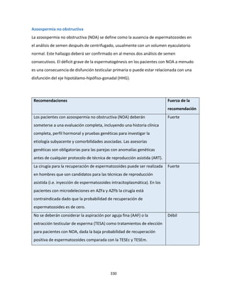 330
Azoospermia no obstructiva
La azoospermia no obstructiva (NOA) se define como la ausencia de espermatozoides en
el análisis de semen después de centrifugado, usualmente con un volumen eyaculatorio
normal. Este hallazgo deberá ser confirmado en al menos dos análisis de semen
consecutivos. El déficit grave de la espermatogénesis en los pacientes con NOA a menudo
es una consecuencia de disfunción testicular primaria o puede estar relacionada con una
disfunción del eje hipotálamo-hipófiso-gonadal (HHG).
Recomendaciones Fuerza de la
recomendación
Los pacientes con azoospermia no obstructiva (NOA) deberán
someterse a una evaluación completa, incluyendo una historia clínica
completa, perfil hormonal y pruebas genéticas para investigar la
etiología subyacente y comorbilidades asociadas. Las asesorías
genéticas son obligatorias para las parejas con anomalías genéticas
antes de cualquier protocolo de técnica de reproducción asistida (ART).
Fuerte
La cirugía para la recuperación de espermatozoides puede ser realizada
en hombres que son candidatos para las técnicas de reproducción
asistida (i.e. inyección de espermatozoides intracitoplasmática). En los
pacientes con microdeleciones en AZFa y AZFb la cirugía está
contraindicada dado que la probabilidad de recuperación de
espermatozoides es de cero.
Fuerte
No se deberán considerar la aspiración por aguja fina (AAF) o la
extracción testicular de esperma (TESA) como tratamientos de elección
para pacientes con NOA, dada la baja probabilidad de recuperación
positiva de espermatozoides comparada con la TESEc y TESEm.
Débil
 