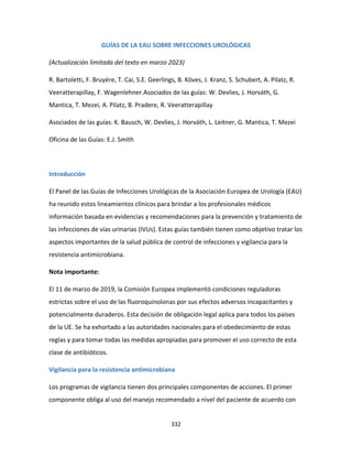 332
GUÍAS DE LA EAU SOBRE INFECCIONES UROLÓGICAS
(Actualización limitada del texto en marzo 2023)
R. Bartoletti, F. Bruyère, T. Cai, S.E. Geerlings, B. Köves, J. Kranz, S. Schubert, A. Pilatz, R.
Veeratterapillay, F. Wagenlehner.Asociados de las guías: W. Devlies, J. Horváth, G.
Mantica, T. Mezei, A. Pilatz, B. Pradere, R. Veeratterapillay
Asociados de las guías: K. Bausch, W. Devlies, J. Horváth, L. Leitner, G. Mantica, T. Mezei
Oficina de las Guías: E.J. Smith
Introducción
El Panel de las Guías de Infecciones Urológicas de la Asociación Europea de Urología (EAU)
ha reunido estos lineamientos clínicos para brindar a los profesionales médicos
información basada en evidencias y recomendaciones para la prevención y tratamiento de
las infecciones de vías urinarias (IVUs). Estas guías también tienen como objetivo tratar los
aspectos importantes de la salud pública de control de infecciones y vigilancia para la
resistencia antimicrobiana.
Nota importante:
El 11 de marzo de 2019, la Comisión Europea implementó condiciones reguladoras
estrictas sobre el uso de las fluoroquinolonas por sus efectos adversos incapacitantes y
potencialmente duraderos. Esta decisión de obligación legal aplica para todos los países
de la UE. Se ha exhortado a las autoridades nacionales para el obedecimiento de estas
reglas y para tomar todas las medidas apropiadas para promover el uso correcto de esta
clase de antibióticos.
Vigilancia para la resistencia antimicrobiana
Los programas de vigilancia tienen dos principales componentes de acciones. El primer
componente obliga al uso del manejo recomendado a nivel del paciente de acuerdo con
 