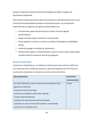 333
las guías. El segundo componente describe estrategias para lograr el apego a los
lineamientos establecidos.
Estos incluyen acciones persuasivas tales como educación y retroalimentación junto con la
restricción de la disponibilidad enlazada con formularios locales. Los componentes
importantes de los programas de vigilancia antimicrobiana son:
 Entrenamiento regular del personal para el mejor uso de los agentes
antimicrobianos;
 Apego a las guías locales, nacionales o internacionales
 Visitas regulares a los pisos y consulta con médicos infectólogos y microbiólogos
clínicos;
 Auditoría de apego y resultados de tratamientos;
 Monitorización regular y retroalimentación a quienes recetan sobre su desempeño
y perfiles locales de resistencia local de los patógenos.
Bacteriuria asintomática
La bacteriuria asintomática en un individuo sin síntomas de tracto urinario se define por
una muestra de chorro medio que muestre un desarrollo bacteriano de ≥105 UFC/mL en
dos muestras consecutivas en mujeres y una sola muestra en hombres.
Recomendaciones Fuerza de la
recomendación
No realizar detección o tratar la bacteriuria asintomática en las
siguientes condiciones:
-mujeres sin factores de riesgo
–pacientes con diabetes mellitus bien regulada
–mujeres postmenopáusicas
–pacientes de edad avanzada institucionalizados
–pacientes con vías urinarias disfuncionales o reconstruidas
–pacientes con trasplante renal
Fuerte
 