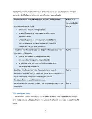 341
incompleto por disfunción del músculo detrusor) se cree que resulten en una infección
que será más difícil de erradicar que una infección no complicada.
Recomendaciones para el tratamiento de las IVUs complicadas Fuerza de la
recomendación
Utilizar una combinación de:
 amoxicilina más un aminoglucósido;
 una cefalosporina de segunda generación más un
aminoglucósido
 una cefalosporina de tercera generación de forma
intravenosa como un tratamiento empírico de IVU
complicada con síntomas sistémicos.
Fuerte
Sólo utilizar ciprofloxacino dado que los porcentajes de resistencia
local sean < 10% cuando:
 todo el tratamiento se dé de manera oral;
 los pacientes no requieran hospitalización;
 el paciente tiene una reacción anafiláctica hacia los
antibióticos betalactámicos.
Fuerte
No utilizar ciprofloxacino u otras fluoroquinolonas para el
tratamiento empírico de IVU complicada en pacientes manejados por
departamentos de urología o cuando hayan utilizado
fluoroquinolonas en los últimos seis meses.
Fuerte
Manejar cualquier anomalía urológica y/o factores subyacentes que
compliquen.
Fuerte
IVUs asociadas a sonda
La IVU asociada a sonda vesical (IVU-SV) se refiere a una IVU que suceda en una persona
cuyo tracto urinario está actualmente con una sonda o ha sido sondeado en las últimas 48
horas.
 