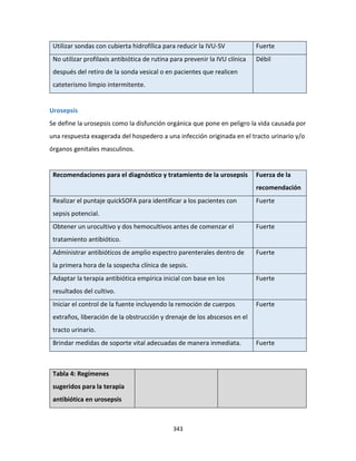 343
Utilizar sondas con cubierta hidrofílica para reducir la IVU-SV Fuerte
No utilizar profilaxis antibiótica de rutina para prevenir la IVU clínica
después del retiro de la sonda vesical o en pacientes que realicen
cateterismo limpio intermitente.
Débil
Urosepsis
Se define la urosepsis como la disfunción orgánica que pone en peligro la vida causada por
una respuesta exagerada del hospedero a una infección originada en el tracto urinario y/o
órganos genitales masculinos.
Recomendaciones para el diagnóstico y tratamiento de la urosepsis Fuerza de la
recomendación
Realizar el puntaje quickSOFA para identificar a los pacientes con
sepsis potencial.
Fuerte
Obtener un urocultivo y dos hemocultivos antes de comenzar el
tratamiento antibiótico.
Fuerte
Administrar antibióticos de amplio espectro parenterales dentro de
la primera hora de la sospecha clínica de sepsis.
Fuerte
Adaptar la terapia antibiótica empírica inicial con base en los
resultados del cultivo.
Fuerte
Iniciar el control de la fuente incluyendo la remoción de cuerpos
extraños, liberación de la obstrucción y drenaje de los abscesos en el
tracto urinario.
Fuerte
Brindar medidas de soporte vital adecuadas de manera inmediata. Fuerte
Tabla 4: Regímenes
sugeridos para la terapia
antibiótica en urosepsis
 