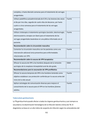 352
completa, o hasta dieciséis semanas para el tratamiento de verrugas
anogenitales.
Utilizar podofilina autoadministrada de 0.5% a las lesiones dos veces
al día por tres días, seguida de cuatro días de descanso, por hasta
cuatro o cinco semanas para el tratamiento de las verrugas
anogenitales.
Fuerte
Utilizar crioterapia o tratamiento quirúrgico (escisión, electrocirugía,
electrocauterio y terapia con láser) para el tratamiento de las
verrugas anogenitales basándose en una plática informada con el
paciente.
Fuerte
Recomendación sobre la circuncisión masculina
Comentar la circuncisión masculina con los pacientes como una
intervención adicional única preventiva para enfermedades
relacionadas con VPH.
Fuerte
Recomendación sobre la vacuna de VPH terapéutica
Ofrecer la vacuna de VPH a los hombres después de la remoción
quirúrgica de la neoplasia intraepitelial anal de alto grado.
Débil
Recomendaciones para la vacunación de VPH profiláctica
Ofrecer la vacuna temprana de VPH a los hombres teniendo como
objetivo establecer una protección conferida por la vacuna antes del
inicio de la vida sexual.
Fuerte
Aplicar estrategias de comunicación diversas para mejorar el
conocimiento de la vacuna para el VPH en los hombres jóvenes
adultos.
Fuerte
Tuberculosis genitourinaria
La TB genitourinaria puede afectar a todos los órganos genitourinarios y casi siempre es
secundaria a la diseminación hematógena de la infección latente crónica de TB. El
diagnóstico se basa en un alto índice de sospecha de infección según los antecedentes del
 
