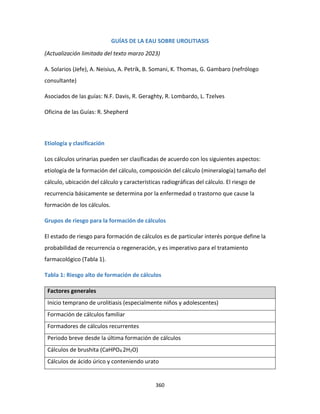 360
GUÍAS DE LA EAU SOBRE UROLITIASIS
(Actualización limitada del texto marzo 2023)
A. Solarios (Jefe), A. Neisius, A. Petrík, B. Somani, K. Thomas, G. Gambaro (nefrólogo
consultante)
Asociados de las guías: N.F. Davis, R. Geraghty, R. Lombardo, L. Tzelves
Oficina de las Guías: R. Shepherd
Etiología y clasificación
Los cálculos urinarias pueden ser clasificadas de acuerdo con los siguientes aspectos:
etiología de la formación del cálculo, composición del cálculo (mineralogía) tamaño del
cálculo, ubicación del cálculo y características radiográficas del cálculo. El riesgo de
recurrencia básicamente se determina por la enfermedad o trastorno que cause la
formación de los cálculos.
Grupos de riesgo para la formación de cálculos
El estado de riesgo para formación de cálculos es de particular interés porque define la
probabilidad de recurrencia o regeneración, y es imperativo para el tratamiento
farmacológico (Tabla 1).
Tabla 1: Riesgo alto de formación de cálculos
Factores generales
Inicio temprano de urolitiasis (especialmente niños y adolescentes)
Formación de cálculos familiar
Formadores de cálculos recurrentes
Periodo breve desde la última formación de cálculos
Cálculos de brushita (CaHPO4.2H2O)
Cálculos de ácido úrico y conteniendo urato
 