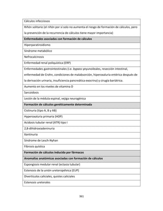 361
Cálculos infecciosos
Riñón solitario (el riñón por sí solo no aumenta el riesgo de formación de cálculos, pero
la prevención de la recurrencia de cálculos tiene mayor importancia)
Enfermedades asociadas con formación de cálculos
Hiperparatiroidismo
Síndrome metabólico
Nefrocalcinosis
Enfermedad renal poliquística (ERP)
Enfermedades gastrointestinales (i.e. bypass yeyunoileales, resección intestinal,
enfermedad de Crohn, condiciones de malabsorción, hiperoxaluria entérica después de
la derivación urinaria, insuficiencia pancreática exocrina) y cirugía bariátrica.
Aumento en los niveles de vitamina D
Sarcoidosis
Lesión de la médula espinal, vejiga neurogénica
Formación de cálculos genéticamente determinada
Cistinuria (tipo A, B y AB)
Hyperoxaluria primaria (HOP)
Acidosis tubular renal (ATR) tipo I
2,8-dihidroxiadeninuria
Xantinuria
Síndrome de Lesch-Nyhan
Fibrosis quística
Formación de cálculos inducida por fármacos
Anomalías anatómicas asociadas con formación de cálculos
Espongiosis medular renal (ectasia tubular)
Estenosis de la unión ureteropélvica (EUP)
Divertículos caliciales, quistes caliciales
Estenosis ureterales
 