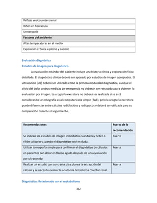 362
Reflujo vesicoureterorenal
Riñón en herradura
Ureterocele
Factores del ambiente
Altas temperaturas en el medio
Exposición crónica a plomo y cadmio
Evaluación diagnóstica
Estudios de imagen para diagnóstico
La evaluación estándar del paciente incluye una historia clínica y exploración física
detallada. El diagnóstico clínico deberá ser apoyado por estudios de imagen apropiados. El
ultrasonido (US) deberá ser utilizado como la primera modalidad diagnóstica, aunque el
alivio del dolor u otras medidas de emergencia no deberán ser retrasadas para obtener la
evaluación por imagen. La urografía excretora no deberá ser realizada si se está
considerando la tomografía axial computarizada simple (TAC), pero la urografía excretora
puede diferenciar entre cálculos radiolúcidos y radiopacos y deberá ser utilizada para su
comparación durante el seguimiento.
Recomendaciones Fuerza de la
recomendación
Se indican los estudios de imagen inmediatos cuando hay fiebre o
riñón solitario y cuando el diagnóstico esté en duda.
Fuerte
Utilizar tomografía simple para confirmar el diagnóstico de cálculos
en pacientes con dolor en flanco agudo después de una evaluación
por ultrasonido.
Fuerte
Realizar un estudio con contraste si se planea la extracción del
cálculo y se necesita evaluar la anatomía del sistema colector renal.
Fuerte
Diagnóstico: Relacionado con el metabolismo
 