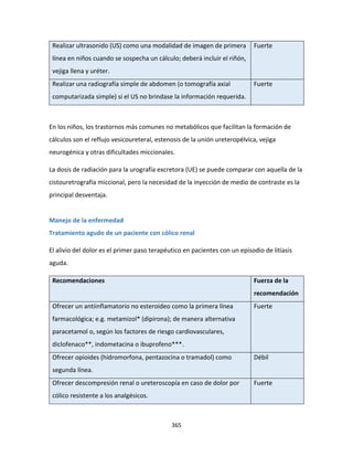 365
Realizar ultrasonido (US) como una modalidad de imagen de primera
línea en niños cuando se sospecha un cálculo; deberá incluir el riñón,
vejiga llena y uréter.
Fuerte
Realizar una radiografía simple de abdomen (o tomografía axial
computarizada simple) si el US no brindase la información requerida.
Fuerte
En los niños, los trastornos más comunes no metabólicos que facilitan la formación de
cálculos son el reflujo vesicoureteral, estenosis de la unión ureteropélvica, vejiga
neurogénica y otras dificultades miccionales.
La dosis de radiación para la urografía excretora (UE) se puede comparar con aquella de la
cistouretrografía miccional, pero la necesidad de la inyección de medio de contraste es la
principal desventaja.
Manejo de la enfermedad
Tratamiento agudo de un paciente con cólico renal
El alivio del dolor es el primer paso terapéutico en pacientes con un episodio de litiasis
aguda.
Recomendaciones Fuerza de la
recomendación
Ofrecer un antiinflamatorio no esteroideo como la primera línea
farmacológica; e.g. metamizol* (dipirona); de manera alternativa
paracetamol o, según los factores de riesgo cardiovasculares,
diclofenaco**, indometacina o ibuprofeno***.
Fuerte
Ofrecer opioides (hidromorfona, pentazocina o tramadol) como
segunda línea.
Débil
Ofrecer descompresión renal o ureteroscopía en caso de dolor por
cólico resistente a los analgésicos.
Fuerte
 