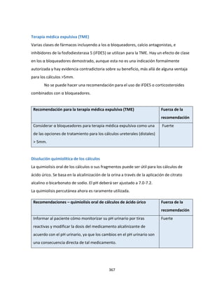 367
Terapia médica expulsiva (TME)
Varias clases de fármacos incluyendo a los α bloqueadores, calcio antagonistas, e
inhibidores de la fosfodiesterasa 5 (iFDE5) se utilizan para la TME. Hay un efecto de clase
en los α bloqueadores demostrado, aunque esta no es una indicación formalmente
autorizada y hay evidencia contradictoria sobre su beneficio, más allá de alguna ventaja
para los cálculos >5mm.
No se puede hacer una recomendación para el uso de iFDE5 o corticosteroides
combinados con α bloqueadores.
Recomendación para la terapia médica expulsiva (TME) Fuerza de la
recomendación
Considerar α bloqueadores para terapia médica expulsiva como una
de las opciones de tratamiento para los cálculos ureterales (distales)
> 5mm.
Fuerte
Disolución quimiolítica de los cálculos
La quimiolisis oral de los cálculos o sus fragmentos puede ser útil para los cálculos de
ácido úrico. Se basa en la alcalinización de la orina a través de la aplicación de citrato
alcalino o bicarbonato de sodio. El pH deberá ser ajustado a 7.0-7.2.
La quimiolisis percutánea ahora es raramente utilizada.
Recomendaciones – quimiolisis oral de cálculos de ácido úrico Fuerza de la
recomendación
Informar al paciente cómo monitorizar su pH urinario por tiras
reactivas y modificar la dosis del medicamento alcalinizante de
acuerdo con el pH urinario, ya que los cambios en el pH urinario son
una consecuencia directa de tal medicamento.
Fuerte
 
