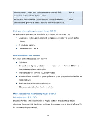 368
Monitorear con cautela a los pacientes durante/después de la
quimiolisis oral de cálculos de ácido úrico.
Fuerte
Combinar la quimiolisis oral con tamsulosina en caso de cálculos
ureterales más grandes (si no está indicada la intervención activa).
Débil
Litotripsia extracorpórea por ondas de choque (LEOCH)
La tasa de éxito para la LEOCH dependerá de la eficacia del litotriptor y de:
 La ubicación (uréter, pelvis o cálices), composición (dureza) y el tamaño de los
cálculos
 El hábito del paciente
 Desempeño de la LEOCH
Contraindicaciones para la LEOCH
Hay pocas contraindicaciones, pero incluyen
 Embarazo;
 Diátesis hemorrágicas; que deberán ser compensadas por al menos 24 horas antes
y 48 horas después del tratamiento;
 Infecciones de vías urinarias (IVUs) no tratadas;
 Malformaciones esqueléticas graves y obesidad grave, que prevendrán la dirección
hacia el cálculo;
 Aneurismas arteriales cercanos al cálculo;
 Obstrucciones anatómicas distales al cálculo.
Mejor práctica clínica (mejor desempeño) de la LEOCH
Cateterismo antes de la LEOCH
El uso rutinario de catéteres urinarios no mejora las tasas libres de litos (TLLs), ni
disminuye el número de tratamientos auxiliares. Sin embargo, podría reducir la formación
de calles litiásicas (steinstrasse).
 