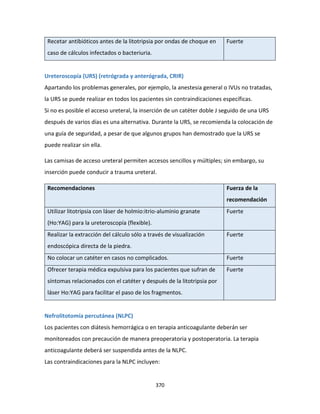 370
Recetar antibióticos antes de la litotripsia por ondas de choque en
caso de cálculos infectados o bacteriuria.
Fuerte
Ureteroscopía (URS) (retrógrada y anterógrada, CRIR)
Apartando los problemas generales, por ejemplo, la anestesia general o IVUs no tratadas,
la URS se puede realizar en todos los pacientes sin contraindicaciones específicas.
Si no es posible el acceso ureteral, la inserción de un catéter doble J seguido de una URS
después de varios días es una alternativa. Durante la URS, se recomienda la colocación de
una guía de seguridad, a pesar de que algunos grupos han demostrado que la URS se
puede realizar sin ella.
Las camisas de acceso ureteral permiten accesos sencillos y múltiples; sin embargo, su
inserción puede conducir a trauma ureteral.
Recomendaciones Fuerza de la
recomendación
Utilizar litotripsia con láser de holmio:itrio-aluminio granate
(Ho:YAG) para la ureteroscopía (flexible).
Fuerte
Realizar la extracción del cálculo sólo a través de visualización
endoscópica directa de la piedra.
Fuerte
No colocar un catéter en casos no complicados. Fuerte
Ofrecer terapia médica expulsiva para los pacientes que sufran de
síntomas relacionados con el catéter y después de la litotripsia por
láser Ho:YAG para facilitar el paso de los fragmentos.
Fuerte
Nefrolitotomía percutánea (NLPC)
Los pacientes con diátesis hemorrágica o en terapia anticoagulante deberán ser
monitoreados con precaución de manera preoperatoria y postoperatoria. La terapia
anticoagulante deberá ser suspendida antes de la NLPC.
Las contraindicaciones para la NLPC incluyen:
 