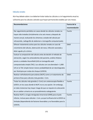 375
Cálculos renales
Aún hay debate sobre si se deberían tratar todos los cálculos o si el seguimiento anual es
suficiente para los cálculos caliciales que hayan permanecido estables por seis meses.
Recomendaciones Fuerza de la
recomendación
Dar seguimiento periódico en casos donde los cálculos renales no
hayan sido tratados (inicialmente a los seis meses y después de
manera anual, evaluando los síntomas y estado del cálculo por
ultrasonido, radiografía de abdomen o tomografía computarizada).
Fuerte
Ofrecer tratamiento activo para los cálculos renales en caso de
crecimiento del cálculo, obstrucción de novo, infección asociada y
dolor agudo y/o crónico.
Débil
Evaluar la composición del cálculo antes de decidir el método de
extracción, según los antecedentes del paciente, análisis litiásico
previo o unidades Hounsfield (UH) en tomografía axial
computarizada simple (TAC). Los cálculos con una densidad > 1,000
UH en la TAC simple tienen menor probabilidad de ser desintegrados
por litotripsia por ondas de choque (LEOCH).
Fuerte
Realizar nefrolitotomía percutánea (NLPC) como un tratamiento de
primera línea para cálculos más grandes > 2cm.
Débil
Tratar los cálculos más grandes (> 2cm) con ureteroscopía flexible o
LEOCH, en los casos donde la NLPC no es una opción. Sin embargo,
en tales instancias hay mayor riesgo de que se requiera la colocación
de un catéter urinario en un procedimiento subsiguiente.
Fuerte
Realizar NLPC o cirugía retrógrada intrarrenal (CRIR) para el polo
inferior, incluso para cálculos > 1cm, ya que la eficacia de la LEOCH es
limitada (dependiendo de factores favorables y no favorables para la
LEOCH).
Fuerte
 