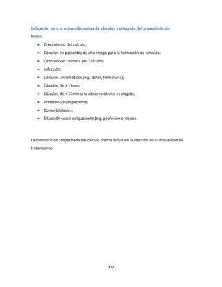 377
Indicación para la extracción activa de cálculos y selección del procedimiento
Riñón:
 Crecimiento del cálculo;
 Cálculos en pacientes de alto riesgo para la formación de cálculos;
 Obstrucción causada por cálculos;
 Infección;
 Cálculos sintomáticos (e.g. dolor, hematuria);
 Cálculos de > 15mm;
 Cálculos de < 15mm si la observación no es elegida;
 Preferencia del paciente;
 Comorbilidades;
 Situación social del paciente (e.g. profesión o viajes).
La composición sospechada del cálculo podría influir en la elección de la modalidad de
tratamiento.
 