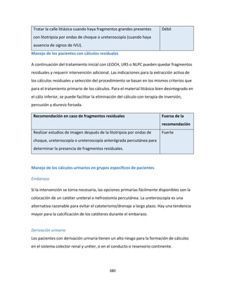 380
Tratar la calle litiásica cuando haya fragmentos grandes presentes
con litotripsia por ondas de choque o ureteroscopía (cuando haya
ausencia de signos de IVU).
Débil
Manejo de los pacientes con cálculos residuales
A continuación del tratamiento inicial con LEOCH, URS o NLPC pueden quedar fragmentos
residuales y requerir intervención adicional. Las indicaciones para la extracción activa de
los cálculos residuales y selección del procedimiento se basan en los mismos criterios que
para el tratamiento primario de los cálculos. Para el material litiásico bien desintegrado en
el cáliz inferior, se puede facilitar la eliminación del cálculo con terapia de inversión,
percusión y diuresis forzada.
Recomendación en caso de fragmentos residuales Fuerza de la
recomendación
Realizar estudios de imagen después de la litotripsia por ondas de
choque, ureteroscopía o ureteroscopía anterógrada percutánea para
determinar la presencia de fragmentos residuales.
Fuerte
Manejo de los cálculos urinarios en grupos específicos de pacientes
Embarazo
Si la intervención se torna necesaria, las opciones primarias fácilmente disponibles son la
colocación de un catéter ureteral o nefrostomía percutánea. La ureteroscopía es una
alternativa razonable para evitar el cateterismo/drenaje a largo plazo. Hay una tendencia
mayor para la calcificación de los catéteres durante el embarazo.
Derivación urinaria
Los pacientes con derivación urinaria tienen un alto riesgo para la formación de cálculos
en el sistema colector renal y uréter, o en el conducto o reservorio continente.
 
