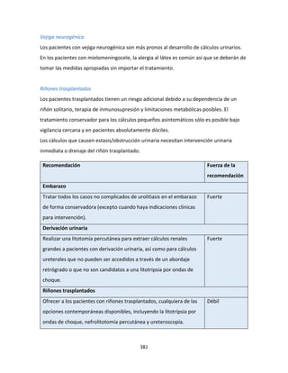 381
Vejiga neurogénica
Los pacientes con vejiga neurogénica son más pronos al desarrollo de cálculos urinarios.
En los pacientes con mielomeningocele, la alergia al látex es común así que se deberán de
tomar las medidas apropiadas sin importar el tratamiento.
Riñones trasplantados
Los pacientes trasplantados tienen un riesgo adicional debido a su dependencia de un
riñón solitario, terapia de inmunosupresión y limitaciones metabólicas posibles. El
tratamiento conservador para los cálculos pequeños asintomáticos sólo es posible bajo
vigilancia cercana y en pacientes absolutamente dóciles.
Los cálculos que causen estasis/obstrucción urinaria necesitan intervención urinaria
inmediata o drenaje del riñón trasplantado.
Recomendación Fuerza de la
recomendación
Embarazo
Tratar todos los casos no complicados de urolitiasis en el embarazo
de forma conservadora (excepto cuando haya indicaciones clínicas
para intervención).
Fuerte
Derivación urinaria
Realizar una litotomía percutánea para extraer cálculos renales
grandes a pacientes con derivación urinaria, así como para cálculos
ureterales que no pueden ser accedidos a través de un abordaje
retrógrado o que no son candidatos a una litotripsia por ondas de
choque.
Fuerte
Riñones trasplantados
Ofrecer a los pacientes con riñones trasplantados, cualquiera de las
opciones contemporáneas disponibles, incluyendo la litotripsia por
ondas de choque, nefrolitotomía percutánea y ureteroscopía.
Débil
 