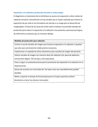 384
Exposición a la radiación y protección durante la endourología
El diagnóstico y tratamiento de la nefrolitiasis se asocia con exposición a altos niveles de
radiación ionizante. Actualmente no hay estudios que se hayan realizado que estimen la
exposición de por vida en los formadores de cálculos o su riesgo para el desarrollo de
malignidades. El Panel de las Guías de la EAU sobre Urolitiasis recomendó métodos de
protección para reducir la exposición a la radiación a los pacientes y personal quirúrgico,
de enfermería y anestesia que se muestran debajo.
Medidas de protección para radiación
Limitar el uso de estudios de imagen que involucre exposición a la radiación a aquellos
que sólo sean estrictamente médicamente necesarios.
Implementar un expediente clínico electrónico para estudios de imagen del paciente.
Utilizar estudios de imagen con menores dosis de radiación (US, placa de abdomen,
tomosíntesis digital, TAC de baja y ultra baja dosis).
Crear y seguir un protocolo preciso para la prevención de exposición a la radiación en su
departamento.
Actuar de acuerdo con el principio de “tan bajo como sea razonablemente posible”
(ALARA).
Medir y reportar el tiempo de fluoroscopía para el cirujano operativo (utilizar
dosímetros y hacer los cálculos mensuales).
 