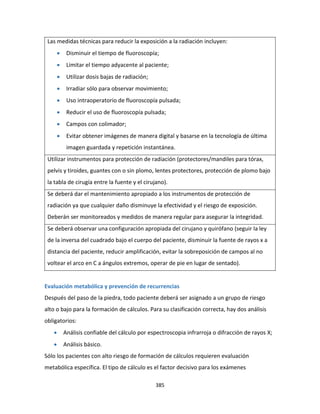 385
Las medidas técnicas para reducir la exposición a la radiación incluyen:
 Disminuir el tiempo de fluoroscopía;
 Limitar el tiempo adyacente al paciente;
 Utilizar dosis bajas de radiación;
 Irradiar sólo para observar movimiento;
 Uso intraoperatorio de fluoroscopía pulsada;
 Reducir el uso de fluoroscopía pulsada;
 Campos con colimador;
 Evitar obtener imágenes de manera digital y basarse en la tecnología de última
imagen guardada y repetición instantánea.
Utilizar instrumentos para protección de radiación (protectores/mandiles para tórax,
pelvis y tiroides, guantes con o sin plomo, lentes protectores, protección de plomo bajo
la tabla de cirugía entre la fuente y el cirujano).
Se deberá dar el mantenimiento apropiado a los instrumentos de protección de
radiación ya que cualquier daño disminuye la efectividad y el riesgo de exposición.
Deberán ser monitoreados y medidos de manera regular para asegurar la integridad.
Se deberá observar una configuración apropiada del cirujano y quirófano (seguir la ley
de la inversa del cuadrado bajo el cuerpo del paciente, disminuir la fuente de rayos x a
distancia del paciente, reducir amplificación, evitar la sobreposición de campos al no
voltear el arco en C a ángulos extremos, operar de pie en lugar de sentado).
Evaluación metabólica y prevención de recurrencias
Después del paso de la piedra, todo paciente deberá ser asignado a un grupo de riesgo
alto o bajo para la formación de cálculos. Para su clasificación correcta, hay dos análisis
obligatorios:
 Análisis confiable del cálculo por espectroscopia infrarroja o difracción de rayos X;
 Análisis básico.
Sólo los pacientes con alto riesgo de formación de cálculos requieren evaluación
metabólica específica. El tipo de cálculo es el factor decisivo para los exámenes
 