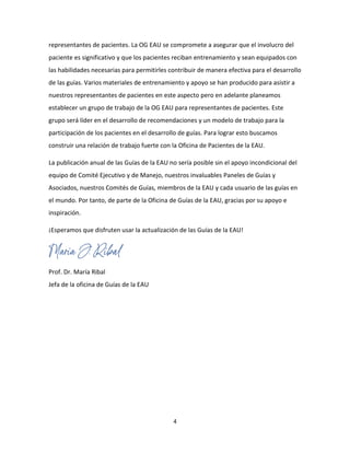4
representantes de pacientes. La OG EAU se compromete a asegurar que el involucro del
paciente es significativo y que los pacientes reciban entrenamiento y sean equipados con
las habilidades necesarias para permitirles contribuir de manera efectiva para el desarrollo
de las guías. Varios materiales de entrenamiento y apoyo se han producido para asistir a
nuestros representantes de pacientes en este aspecto pero en adelante planeamos
establecer un grupo de trabajo de la OG EAU para representantes de pacientes. Este
grupo será líder en el desarrollo de recomendaciones y un modelo de trabajo para la
participación de los pacientes en el desarrollo de guías. Para lograr esto buscamos
construir una relación de trabajo fuerte con la Oficina de Pacientes de la EAU.
La publicación anual de las Guías de la EAU no sería posible sin el apoyo incondicional del
equipo de Comité Ejecutivo y de Manejo, nuestros invaluables Paneles de Guías y
Asociados, nuestros Comités de Guías, miembros de la EAU y cada usuario de las guías en
el mundo. Por tanto, de parte de la Oficina de Guías de la EAU, gracias por su apoyo e
inspiración.
¡Esperamos que disfruten usar la actualización de las Guías de la EAU!
Prof. Dr. María Ribal
Jefa de la oficina de Guías de la EAU
 