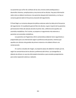 401
Los pacientes que sufran de urolitiasis de las vías urinarias están predispuestos a
desarrollar síntomas, complicaciones y recurrencia de los cálculos. Hay poca información
sobre cómo se deberá monitorear a los pacientes después del tratamiento, y no hay un
consenso general sobre la frecuencia y duración del seguimiento.
El Panel llegó a un consenso después de pláticas extensas sobre los datos de la frecuencia
del seguimiento. En la población general libre de cálculos, la gran mayoría de los pacientes
permanecieron libres de cálculos durante el primer año, a diferencia de aquellos con
anomalías metabólicas. Por lo tanto, se propone un seguimiento más extensivo a
pacientes con anomalías metabólicas.
Los pacientes con fragmentos ≤4mm asintomáticos deberán tener seguimiento o
programados para una intervención según la preferencia del paciente, mientras que
aquellos con cálculos más grandes de primera instancia se les deberá ofrecer una
reintervención.
En cuanto a estudios de imagen, se proponen placas de abdomen simples y/o US,
según las características de los cálculos y preferencia del clínico. Las tomografías se
deberán de ofrecer en caso de enfermedad sintomática o para estudios preoperatorios
para evitar exposición extensa a radiación.
 
