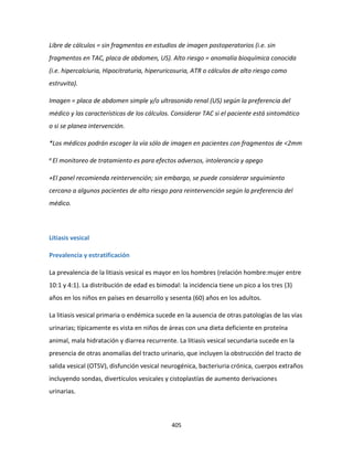 405
Libre de cálculos = sin fragmentos en estudios de imagen postoperatorios (i.e. sin
fragmentos en TAC, placa de abdomen, US). Alto riesgo = anomalía bioquímica conocida
(i.e. hipercalciuria, Hipocitraturia, hiperuricosuria, ATR o cálculos de alto riesgo como
estruvita).
Imagen = placa de abdomen simple y/o ultrasonido renal (US) según la preferencia del
médico y las características de los cálculos. Considerar TAC si el paciente está sintomático
o si se planea intervención.
*Los médicos podrán escoger la vía sólo de imagen en pacientes con fragmentos de <2mm
a El monitoreo de tratamiento es para efectos adversos, intolerancia y apego
+El panel recomienda reintervención; sin embargo, se puede considerar seguimiento
cercano a algunos pacientes de alto riesgo para reintervención según la preferencia del
médico.
Litiasis vesical
Prevalencia y estratificación
La prevalencia de la litiasis vesical es mayor en los hombres (relación hombre:mujer entre
10:1 y 4:1). La distribución de edad es bimodal: la incidencia tiene un pico a los tres (3)
años en los niños en países en desarrollo y sesenta (60) años en los adultos.
La litiasis vesical primaria o endémica sucede en la ausencia de otras patologías de las vías
urinarias; típicamente es vista en niños de áreas con una dieta deficiente en proteína
animal, mala hidratación y diarrea recurrente. La litiasis vesical secundaria sucede en la
presencia de otras anomalías del tracto urinario, que incluyen la obstrucción del tracto de
salida vesical (OTSV), disfunción vesical neurogénica, bacteriuria crónica, cuerpos extraños
incluyendo sondas, divertículos vesicales y cistoplastías de aumento derivaciones
urinarias.
 