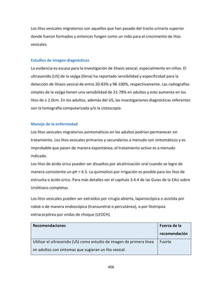 406
Los litos vesicales migratorios son aquellos que han pasado del tracto urinario superior
donde fueron formados y entonces fungen como un nido para el crecimiento de litos
vesicales.
Estudios de imagen diagnósticos
La evidencia es escasa para la investigación de litiasis vesical, especialmente en niños. El
ultrasonido (US) de la vejiga (llena) ha reportado sensibilidad y especificidad para la
detección de litiasis vesical de entre 20-83% y 98-100%, respectivamente. Las radiografías
simples de la vejiga tienen una sensibilidad de 21-78% en adultos y esto aumenta en los
litos de ≥ 2.0cm. En los adultos, además del US, las investigaciones diagnósticas referentes
son la tomografía computarizada y/o la cistoscopía.
Manejo de la enfermedad
Los litos vesicales migratorios asintomáticos en los adultos podrían permanecer sin
tratamiento. Los litos vesicales primarios y secundarios a menudo son sintomáticos y es
improbable que pasen de manera espontánea; el tratamiento activo es a menudo
indicado.
Los litos de ácido úrico pueden ser disueltos por alcalinización oral cuando se logre de
manera consistente un pH > 6.5. La quimiolisis por irrigación es posible para los litos de
estruvita o ácido úrico. Para más detalles ver el capítulo 3.4.4 de las Guías de la EAU sobre
Urolitiasis completas.
Los litos vesicales pueden ser extraídos por cirugía abierta, laparoscópica o asistida por
robot o de manera endoscópica (transuretral o percutánea), o por litotripsia
extracorpórea por ondas de choque (LEOCH).
Recomendaciones Fuerza de la
recomendación
Utilizar el ultrasonido (US) como estudio de imagen de primera línea
en adultos con síntomas que sugieran un lito vesical.
Fuerte
 