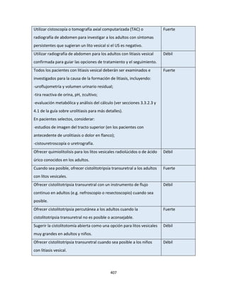 407
Utilizar cistoscopía o tomografía axial computarizada (TAC) o
radiografía de abdomen para investigar a los adultos con síntomas
persistentes que sugieran un lito vesical si el US es negativo.
Fuerte
Utilizar radiografía de abdomen para los adultos con litiasis vesical
confirmada para guiar las opciones de tratamiento y el seguimiento.
Débil
Todos los pacientes con litiasis vesical deberán ser examinados e
investigados para la causa de la formación de litiasis, incluyendo:
-uroflujometría y volumen urinario residual;
-tira reactiva de orina, pH, ±cultivo;
-evaluación metabólica y análisis del cálculo (ver secciones 3.3.2.3 y
4.1 de la guía sobre urolitiasis para más detalles).
En pacientes selectos, considerar:
-estudios de imagen del tracto superior (en los pacientes con
antecedente de urolitiasis o dolor en flanco);
-cistouretroscopía o uretrografía.
Fuerte
Ofrecer quimiolitolisis para los litos vesicales radiolúcidos o de ácido
úrico conocidos en los adultos.
Débil
Cuando sea posible, ofrecer cistolitotripsia transuretral a los adultos
con litos vesicales.
Fuerte
Ofrecer cistolitotripsia transuretral con un instrumento de flujo
continuo en adultos (e.g. nefroscopio o resectoscopio) cuando sea
posible.
Débil
Ofrecer cistolitotripsia percutánea a los adultos cuando la
cistolitotripsia transuretral no es posible o aconsejable.
Fuerte
Sugerir la cistolitotomía abierta como una opción para litos vesicales
muy grandes en adultos y niños.
Débil
Ofrecer cistolitotripsia transuretral cuando sea posible a los niños
con litiasis vesical.
Débil
 