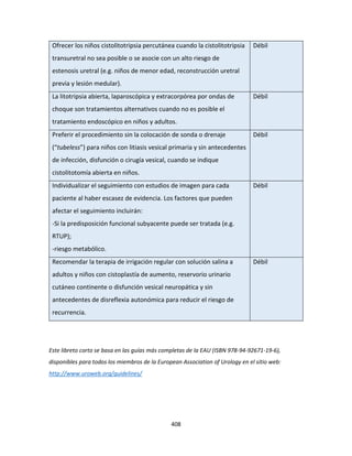 408
Ofrecer los niños cistolitotripsia percutánea cuando la cistolitotripsia
transuretral no sea posible o se asocie con un alto riesgo de
estenosis uretral (e.g. niños de menor edad, reconstrucción uretral
previa y lesión medular).
Débil
La litotripsia abierta, laparoscópica y extracorpórea por ondas de
choque son tratamientos alternativos cuando no es posible el
tratamiento endoscópico en niños y adultos.
Débil
Preferir el procedimiento sin la colocación de sonda o drenaje
(“tubeless”) para niños con litiasis vesical primaria y sin antecedentes
de infección, disfunción o cirugía vesical, cuando se indique
cistolitotomía abierta en niños.
Débil
Individualizar el seguimiento con estudios de imagen para cada
paciente al haber escasez de evidencia. Los factores que pueden
afectar el seguimiento incluirán:
-Si la predisposición funcional subyacente puede ser tratada (e.g.
RTUP);
-riesgo metabólico.
Débil
Recomendar la terapia de irrigación regular con solución salina a
adultos y niños con cistoplastía de aumento, reservorio urinario
cutáneo continente o disfunción vesical neuropática y sin
antecedentes de disreflexia autonómica para reducir el riesgo de
recurrencia.
Débil
Este libreto corto se basa en las guías más completas de la EAU (ISBN 978-94-92671-19-6),
disponibles para todos los miembros de la European Association of Urology en el sitio web:
http://www.uroweb.org/guidelines/
 
