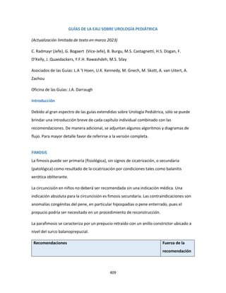 409
GUÍAS DE LA EAU SOBRE UROLOGÍA PEDIÁTRICA
(Actualización limitada de texto en marzo 2023)
C. Radmayr (Jefe), G. Bogaert (Vice-Jefe), B. Burgu, M.S. Castagnetti, H.S. Dogan, F.
O’Kelly, J. Quaedackers, Y.F.H. Rawashdeh, M.S. Silay
Asociados de las Guías: L.A ‘t Hoen, U.K. Kennedy, M. Gnech, M. Skott, A. van Uitert, A.
Zachou
Oficina de las Guías: J.A. Darraugh
Introducción
Debido al gran espectro de las guías extendidas sobre Urología Pediátrica, sólo se puede
brindar una introducción breve de cada capítulo individual combinado con las
recomendaciones. De manera adicional, se adjuntan algunos algoritmos y diagramas de
flujo. Para mayor detalle favor de referirse a la versión completa.
FIMOSIS
La fimosis puede ser primaria (fisiológica), sin signos de cicatrización, o secundaria
(patológica) como resultado de la cicatrización por condiciones tales como balanitis
xerótica obliterante.
La circuncisión en niños no deberá ser recomendada sin una indicación médica. Una
indicación absoluta para la circuncisión es fimosis secundaria. Las contraindicaciones son
anomalías congénitas del pene, en particular hipospadias o pene enterrado, pues el
prepucio podría ser necesitado en un procedimiento de reconstrucción.
La parafimosis se caracteriza por un prepucio retraído con un anillo constrictor ubicado a
nivel del surco balanoprepucial.
Recomendaciones Fuerza de la
recomendación
 